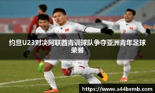 约旦U23对决阿联酋青训球队争夺亚洲青年足球荣誉