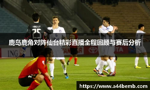 鹿岛鹿角对阵仙台精彩直播全程回顾与赛后分析