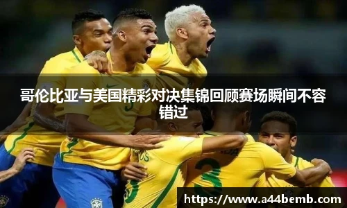 哥伦比亚与美国精彩对决集锦回顾赛场瞬间不容错过