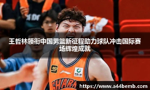 王哲林领衔中国男篮新征程助力球队冲击国际赛场辉煌成就